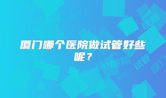 厦门哪个医院做试管好些呢？