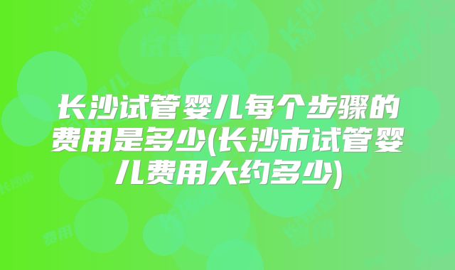 长沙试管婴儿每个步骤的费用是多少(长沙市试管婴儿费用大约多少)