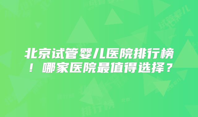 北京试管婴儿医院排行榜!哪家医院最值得选择?
