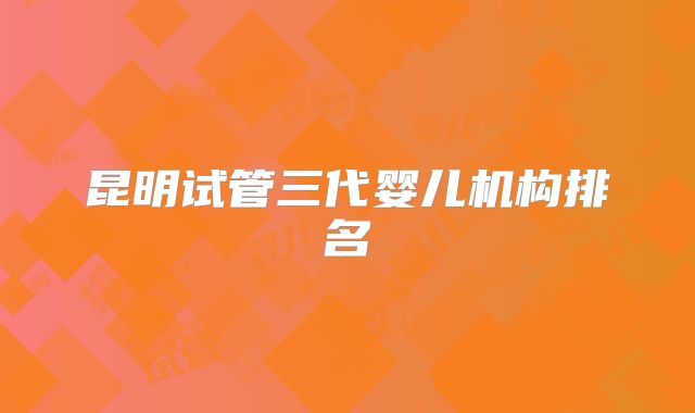 昆明试管三代婴儿机构排名