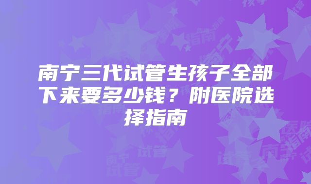 南宁三代试管生孩子全部下来要多少钱?附医院选择指南