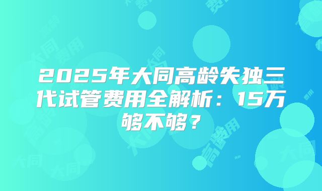 2025年大同高龄失独三代试管费用全解析：15万够不够？