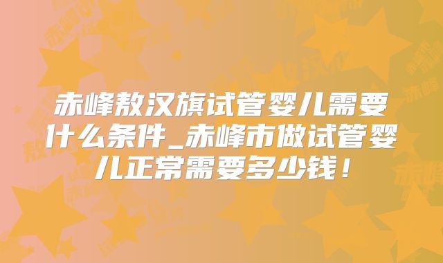 赤峰敖汉旗试管婴儿需要什么条件_赤峰市做试管婴儿正常需要多少钱!
