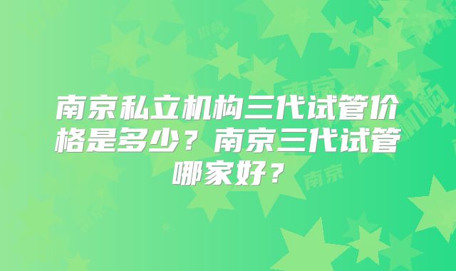 南京私立机构三代试管价格是多少?南京三代试管哪家好?