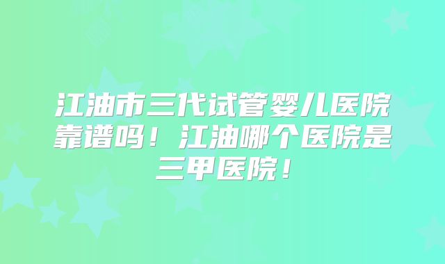 江油市三代试管婴儿医院靠谱吗!江油哪个医院是三甲医院!