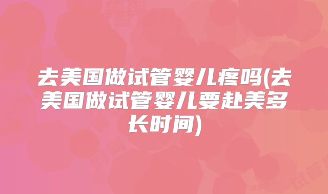 去美国做试管婴儿疼吗(去美国做试管婴儿要赴美多长时间)