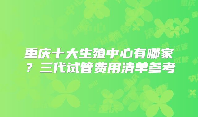 重庆十大生殖中心有哪家？三代试管费用清单参考