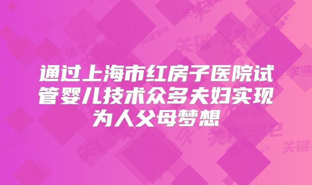 通过上海市红房子医院试管婴儿技术众多夫妇实现为人父母梦想