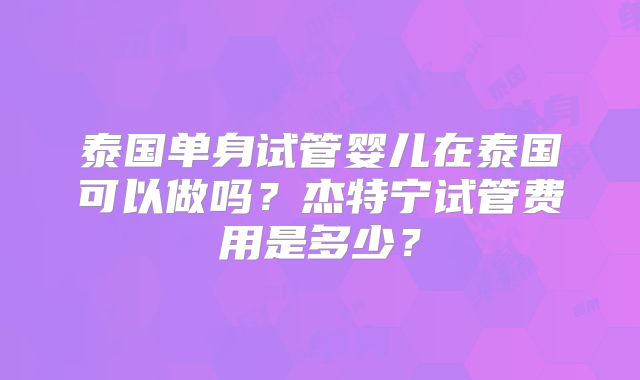 泰国单身试管婴儿在泰国可以做吗?杰特宁试管费用是多少?