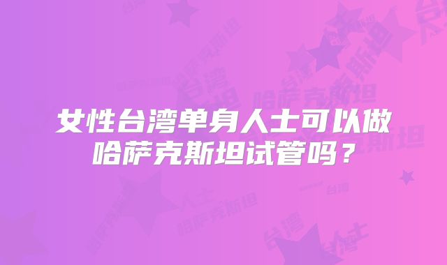 女性台湾单身人士可以做哈萨克斯坦试管吗？