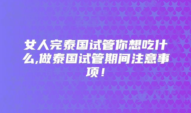 女人完泰国试管你想吃什么,做泰国试管期间注意事项!