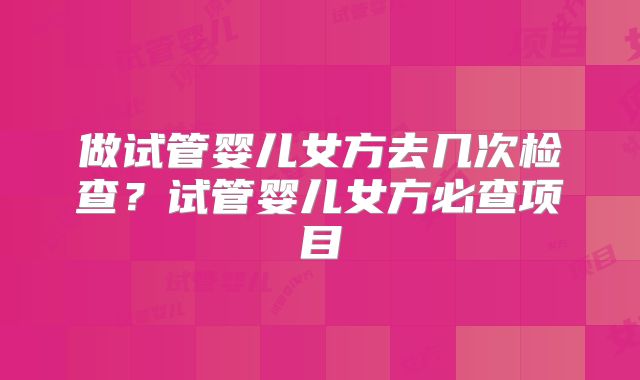 做试管婴儿女方去几次检查？试管婴儿女方必查项目