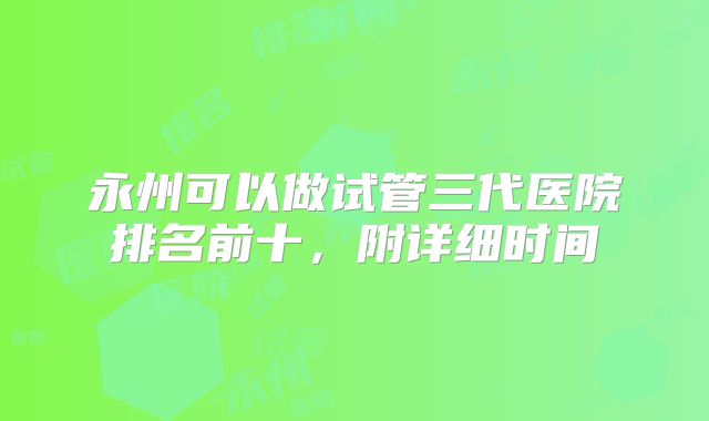 永州可以做试管三代医院排名前十，附详细时间