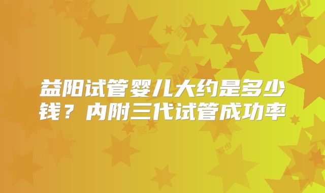 益阳试管婴儿大约是多少钱?内附三代试管成功率