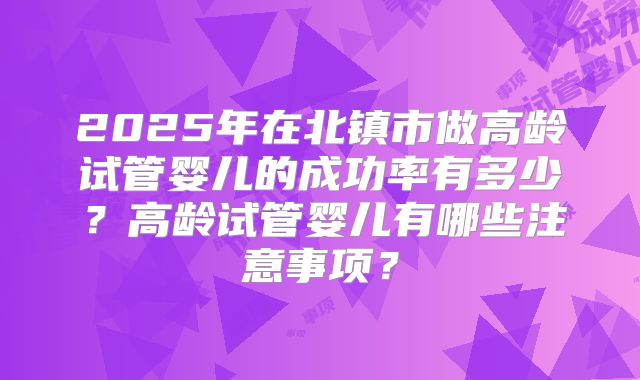 2025年在北镇市做高龄试管婴儿的成功率有多少?高龄试管婴儿有哪些注意事项?