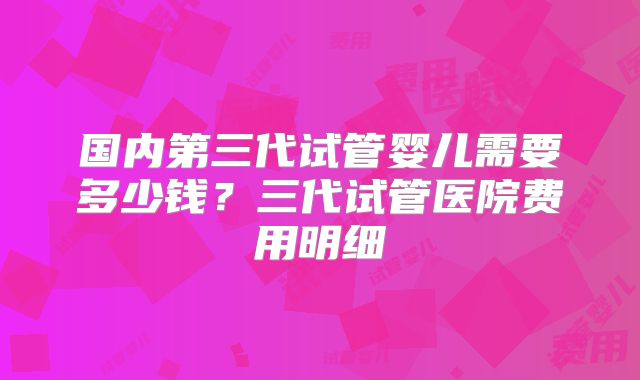 国内第三代试管婴儿需要多少钱？三代试管医院费用明细