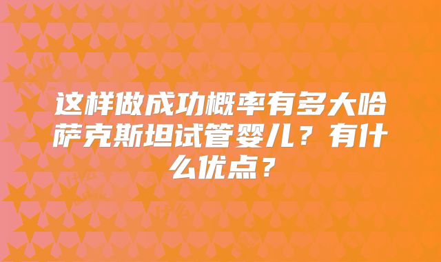 这样做成功概率有多大哈萨克斯坦试管婴儿？有什么优点？