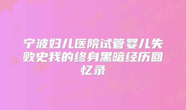 宁波妇儿医院试管婴儿失败史我的终身黑暗经历回忆录