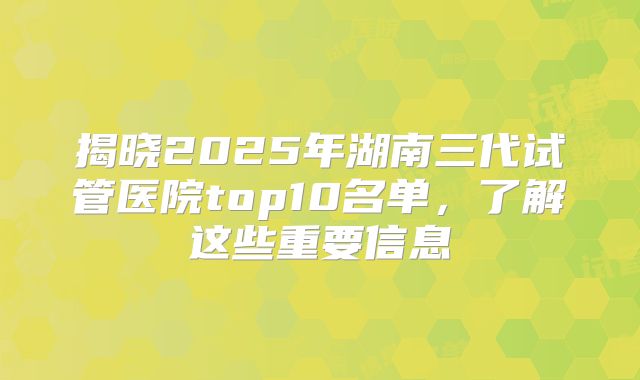 揭晓2025年湖南三代试管医院top10名单,了解这些重要信息