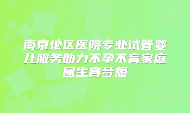 南京地区医院专业试管婴儿服务助力不孕不育家庭圆生育梦想