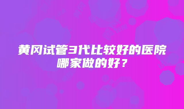 黄冈试管3代比较好的医院哪家做的好?