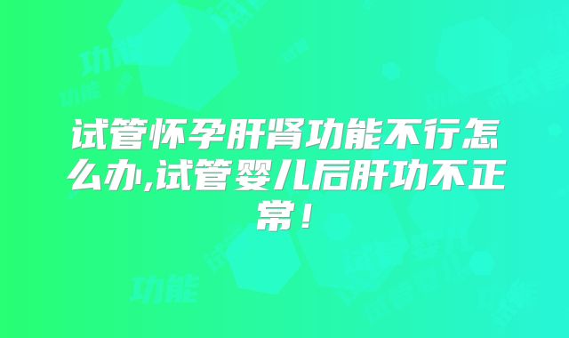 试管怀孕肝肾功能不行怎么办,试管婴儿后肝功不正常!