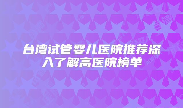台湾试管婴儿医院推荐深入了解高医院榜单