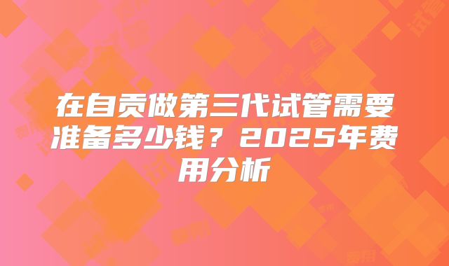 在自贡做第三代试管需要准备多少钱？2025年费用分析