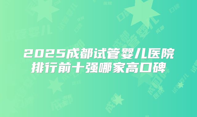 2025成都试管婴儿医院排行前十强哪家高口碑
