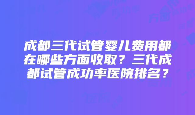 成都三代试管婴儿费用都在哪些方面收取？三代成都试管成功率医院排名？