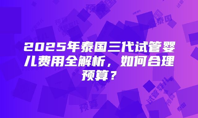 2025年泰国三代试管婴儿费用全解析，如何合理预算？