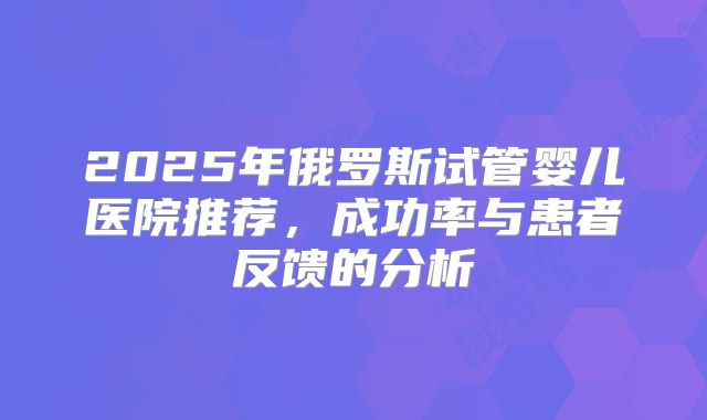 2025年俄罗斯试管婴儿医院推荐,成功率与患者反馈的分析