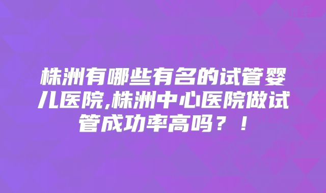 株洲有哪些有名的试管婴儿医院,株洲中心医院做试管成功率高吗？！