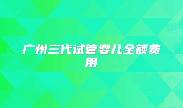 广州三代试管婴儿全额费用