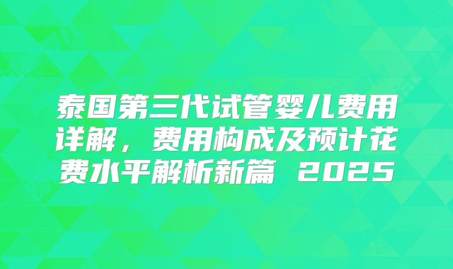 泰国第三代试管婴儿费用详解,费用构成及预计花费水平解析新篇 2025