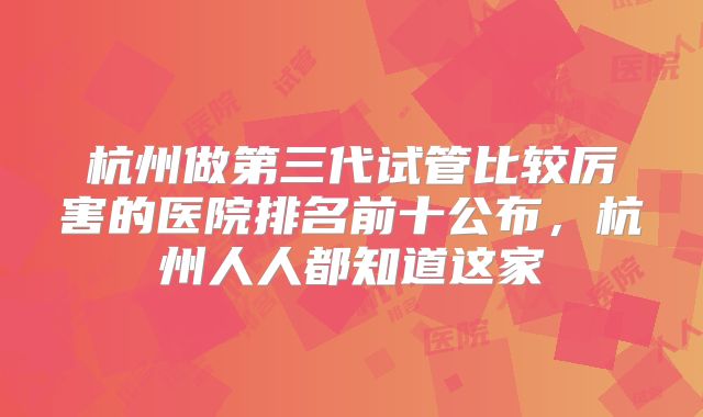 杭州做第三代试管比较厉害的医院排名前十公布，杭州人人都知道这家