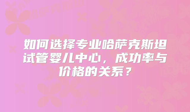 如何选择专业哈萨克斯坦试管婴儿中心,成功率与价格的关系?