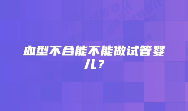 血型不合能不能做试管婴儿?