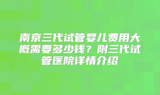 南京三代试管婴儿费用大概需要多少钱?附三代试管医院详情介绍