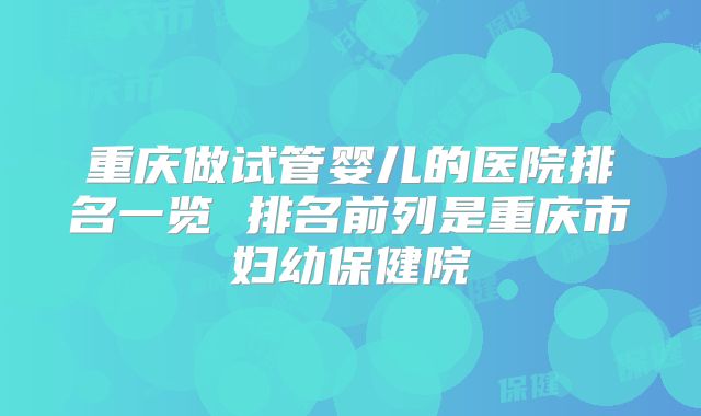 重庆做试管婴儿的医院排名一览 排名前列是重庆市妇幼保健院