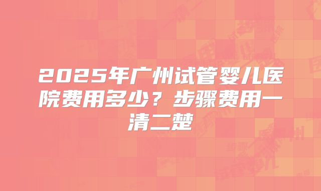 2025年广州试管婴儿医院费用多少?步骤费用一清二楚