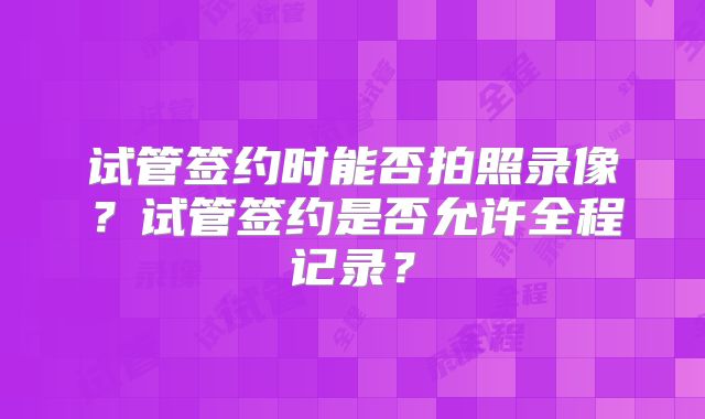 试管签约时能否拍照录像?试管签约是否允许全程记录?