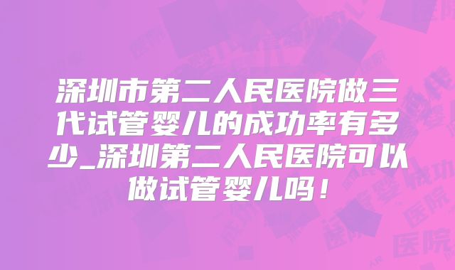 深圳市第二人民医院做三代试管婴儿的成功率有多少_深圳第二人民医院可以做试管婴儿吗!