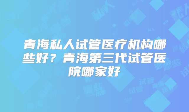 青海私人试管医疗机构哪些好？青海第三代试管医院哪家好