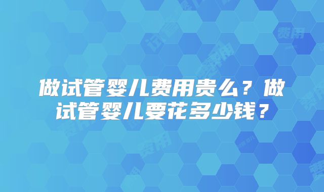 做试管婴儿费用贵么？做试管婴儿要花多少钱？