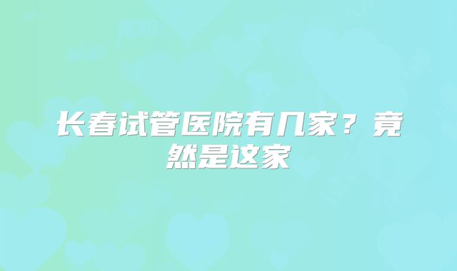 长春试管医院有几家？竟然是这家