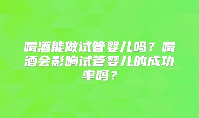 喝酒能做试管婴儿吗?喝酒会影响试管婴儿的成功率吗?