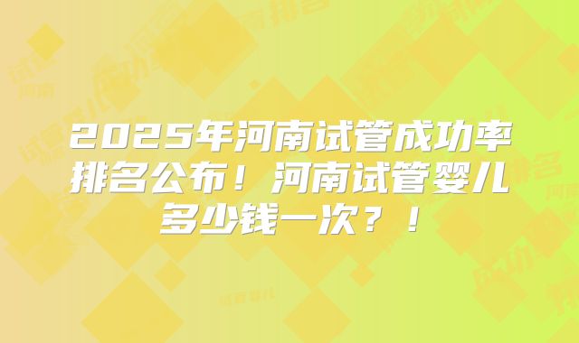 2025年河南试管成功率排名公布！河南试管婴儿多少钱一次？！