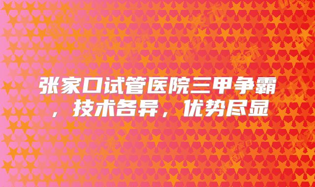 张家口试管医院三甲争霸,技术各异,优势尽显
