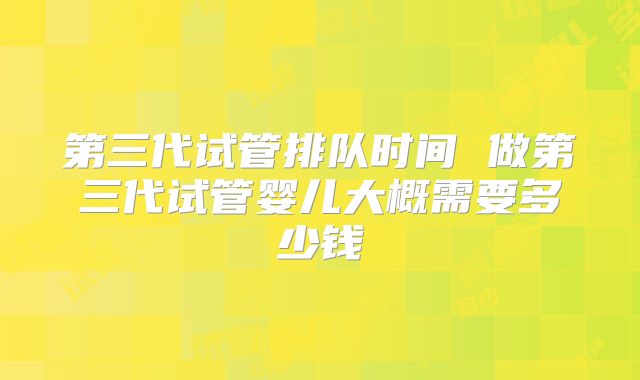 第三代试管排队时间 做第三代试管婴儿大概需要多少钱
